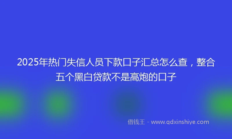 2025年热门失信人员下款口子汇总怎么查，整合五个黑白贷款不是高炮的口子