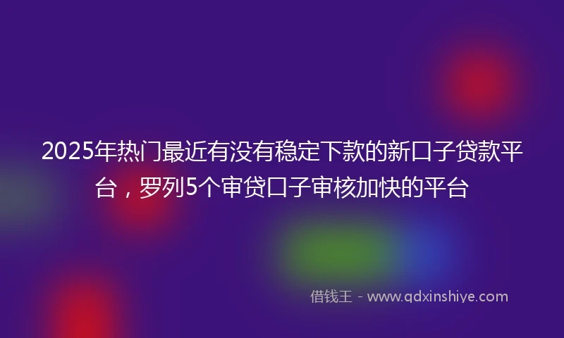 2025年热门最近有没有稳定下款的新口子贷款平台，罗列5个审贷口子审核加快的平台