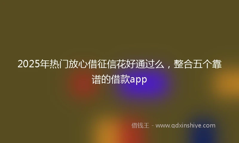 2025年热门放心借征信花好通过么，整合五个靠谱的借款app