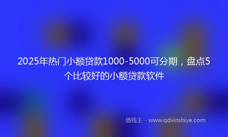 2025年热门小额贷款1000-5000可分期，盘点5个比较好的小额贷款软件