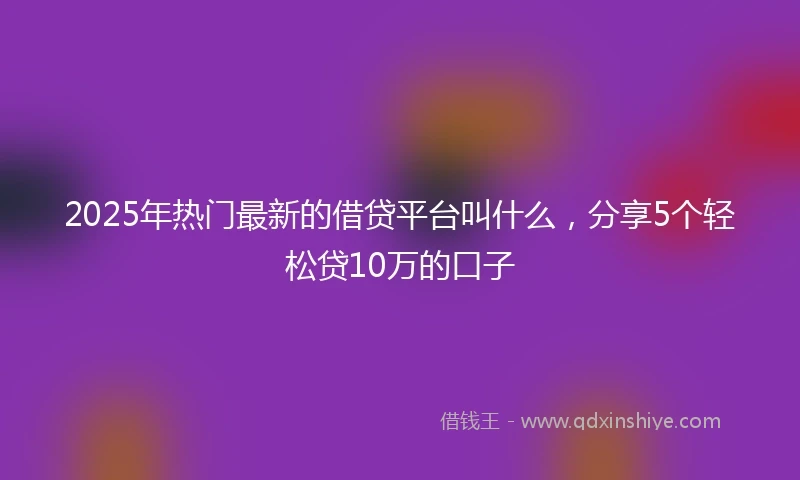 2025年热门最新的借贷平台叫什么，分享5个轻松贷10万的口子