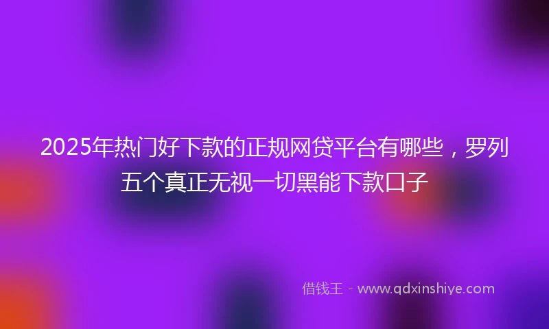 2025年热门好下款的正规网贷平台有哪些，罗列五个真正无视一切黑能下款口子