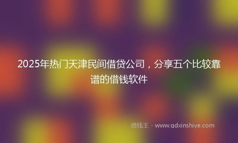 2025年热门天津民间借贷公司，分享五个比较靠谱的借钱软件