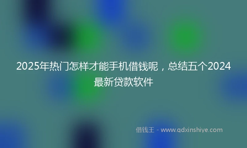 2025年热门怎样才能手机借钱呢，总结五个2024最新贷款软件