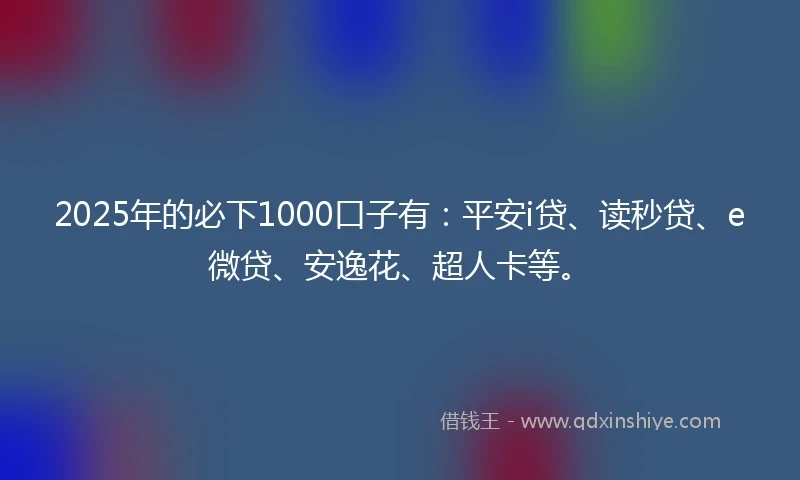 2025年的必下1000口子有：平安i贷、读秒贷、e微贷、安逸花、超人卡等。