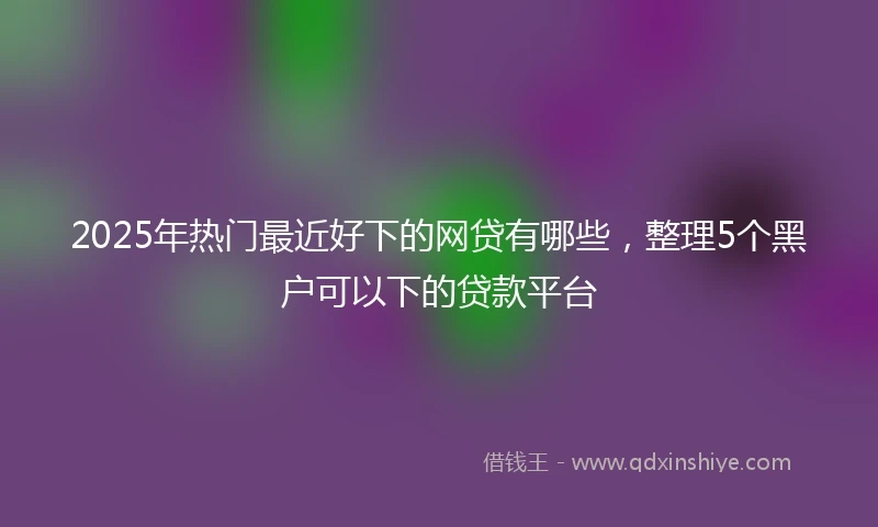 2025年热门最近好下的网贷有哪些，整理5个黑户可以下的贷款平台