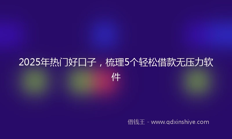 2025年热门好口子，梳理5个轻松借款无压力软件