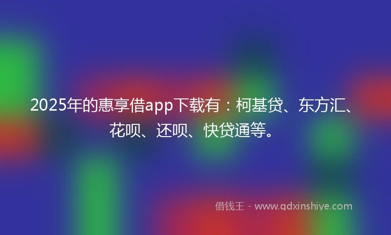 2025年的惠享借app下载有：柯基贷、东方汇、花呗、还呗、快贷通等。