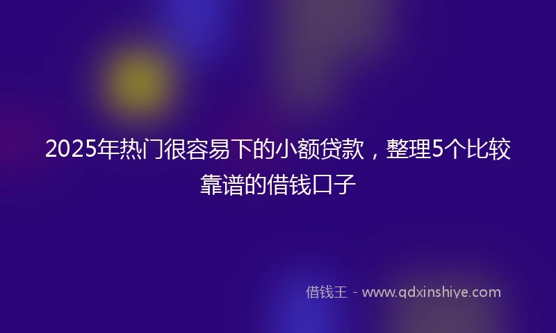 2025年热门很容易下的小额贷款，整理5个比较靠谱的借钱口子