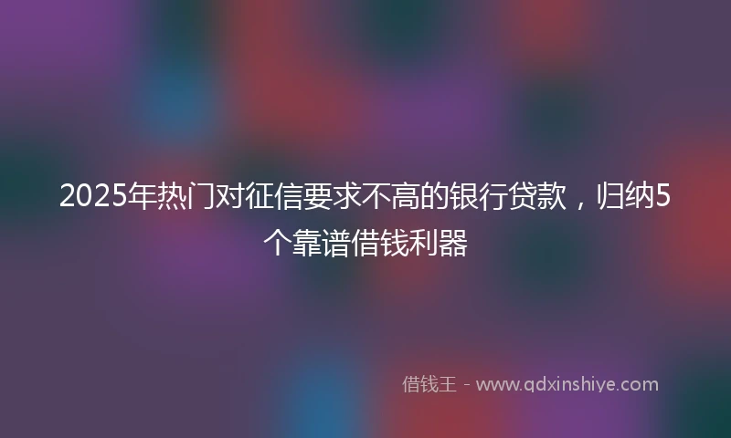 2025年热门对征信要求不高的银行贷款，归纳5个靠谱借钱利器