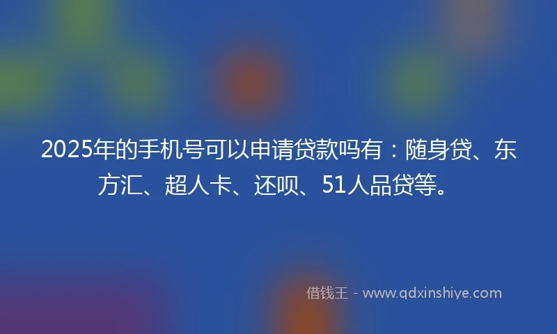 2025年的手机号可以申请贷款吗有：随身贷、东方汇、超人卡、还呗、51人品贷等。