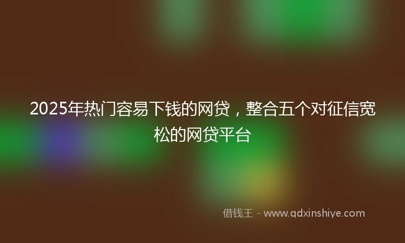 2025年热门容易下钱的网贷，整合五个对征信宽松的网贷平台