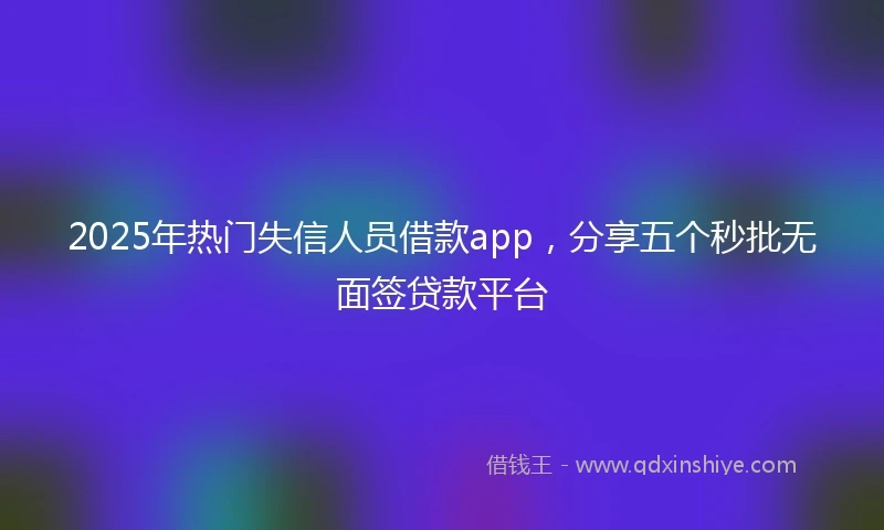 2025年热门失信人员借款app，分享五个秒批无面签贷款平台