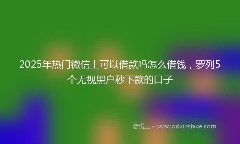 2025年热门微信上可以借款吗怎么借钱,罗列5个无视黑户秒下款的口子