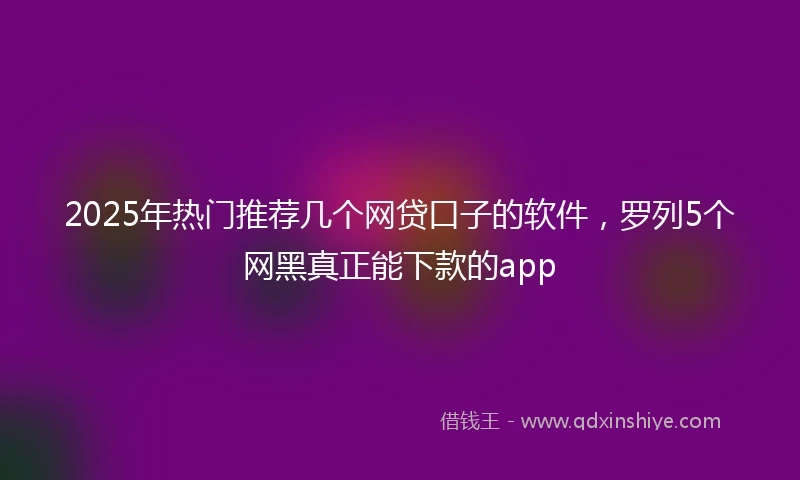 2025年热门推荐几个网贷口子的软件，罗列5个网黑真正能下款的app