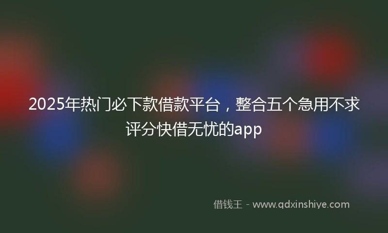 2025年热门必下款借款平台，整合五个急用不求评分快借无忧的app