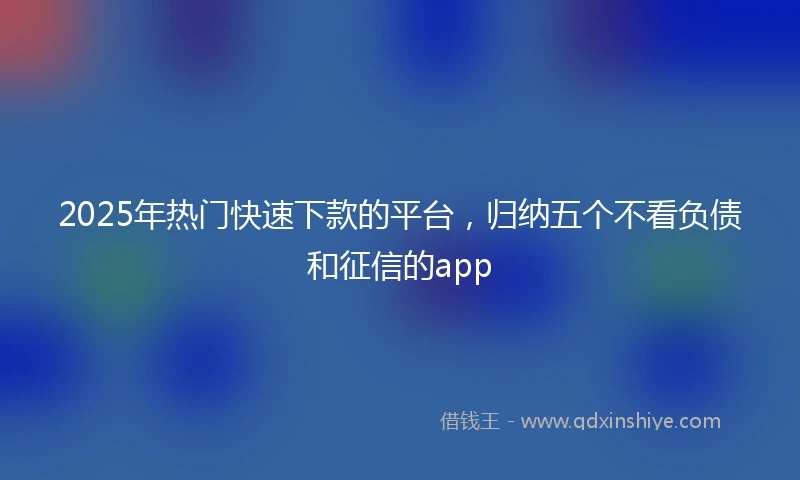 2025年热门快速下款的平台，归纳五个不看负债和征信的app