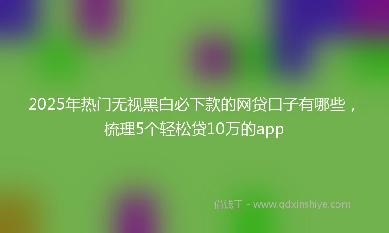 2025年热门无视黑白必下款的网贷口子有哪些，梳理5个轻松贷10万的app