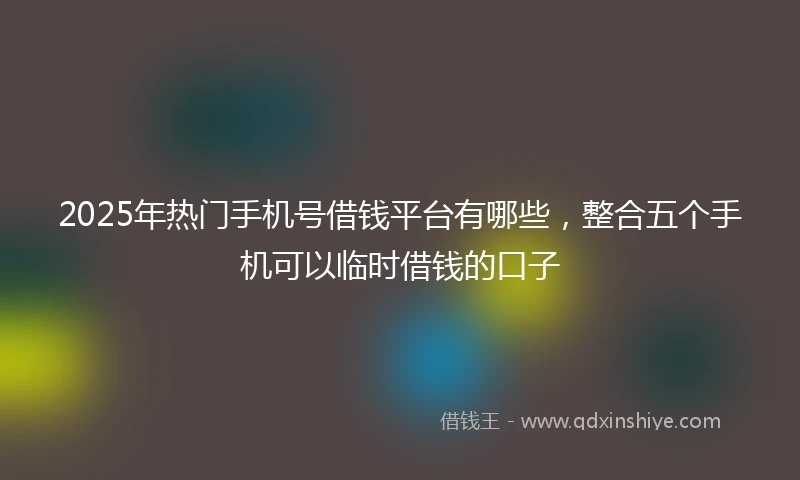 2025年热门手机号借钱平台有哪些，整合五个手机可以临时借钱的口子