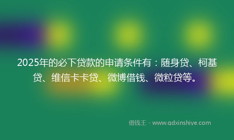 2025年的必下贷款的申请条件有：随身贷、柯基贷、维信卡卡贷、微博借钱、微粒贷等。
