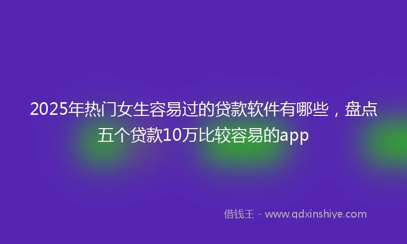 2025年热门女生容易过的贷款软件有哪些，盘点五个贷款10万比较容易的app
