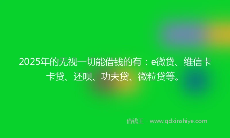 2025年的无视一切能借钱的有：e微贷、维信卡卡贷、还呗、功夫贷、微粒贷等。
