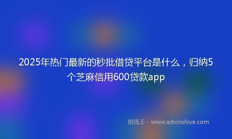 2025年热门最新的秒批借贷平台是什么，归纳5个芝麻信用600贷款app