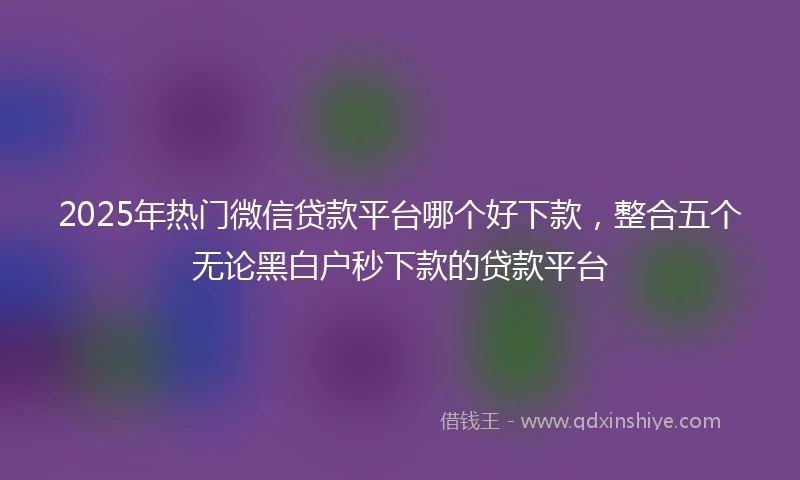 2025年热门微信贷款平台哪个好下款，整合五个无论黑白户秒下款的贷款平台