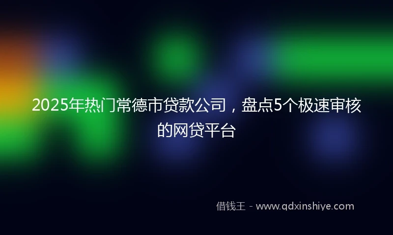 2025年热门常德市贷款公司，盘点5个极速审核的网贷平台