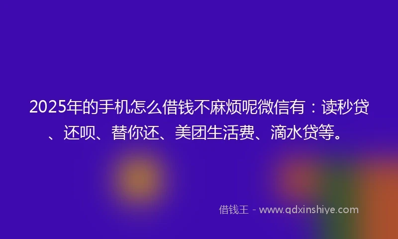 2025年的手机怎么借钱不麻烦呢微信有：读秒贷、还呗、替你还、美团生活费、滴水贷等。