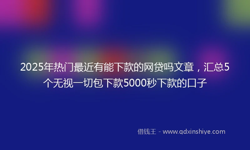 2025年热门最近有能下款的网贷吗文章，汇总5个无视一切包下款5000秒下款的口子