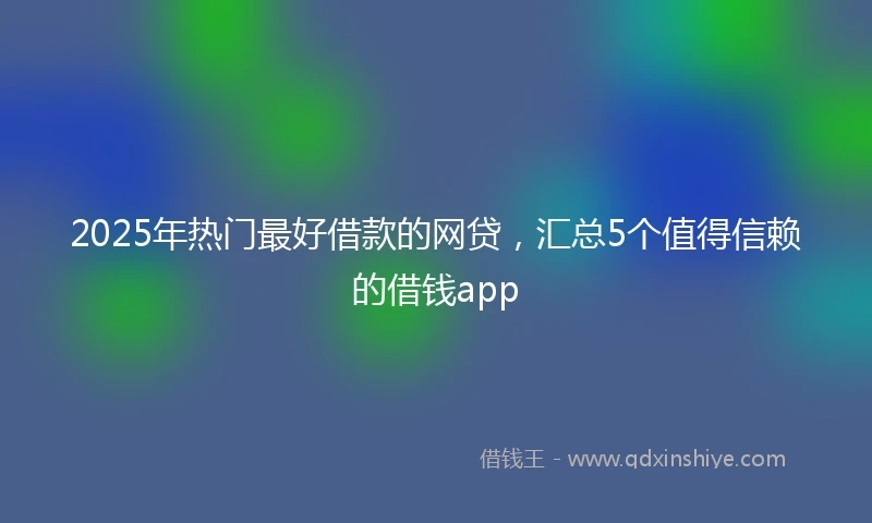 2025年热门最好借款的网贷，汇总5个值得信赖的借钱app