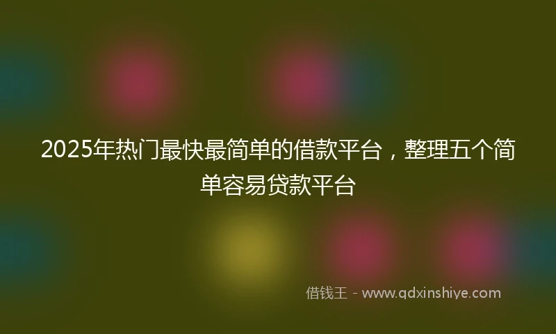 2025年热门最快最简单的借款平台，整理五个简单容易贷款平台