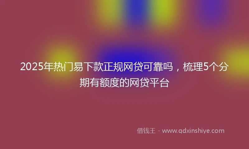 2025年热门易下款正规网贷可靠吗，梳理5个分期有额度的网贷平台
