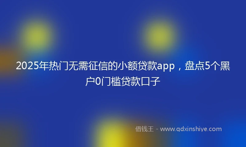 2025年热门无需征信的小额贷款app，盘点5个黑户0门槛贷款口子
