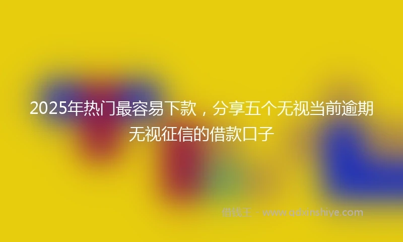 2025年热门最容易下款，分享五个无视当前逾期无视征信的借款口子