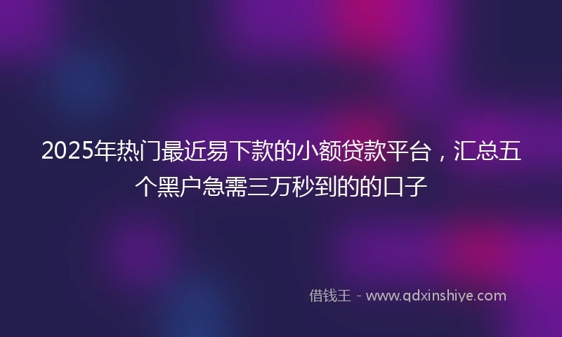 2025年热门最近易下款的小额贷款平台，汇总五个黑户急需三万秒到的的口子