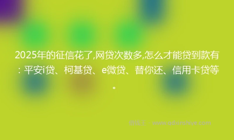 2025年的征信花了,网贷次数多,怎么才能贷到款有：平安i贷、柯基贷、e微贷、替你还、信用卡贷等。