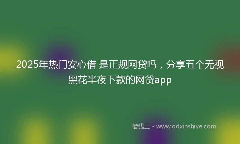 2025年热门安心借 是正规网贷吗，分享五个无视黑花半夜下款的网贷app