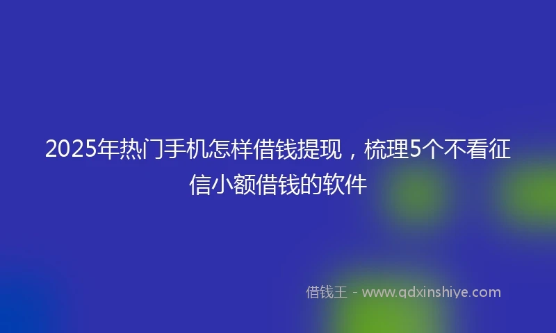 2025年热门手机怎样借钱提现，梳理5个不看征信小额借钱的软件
