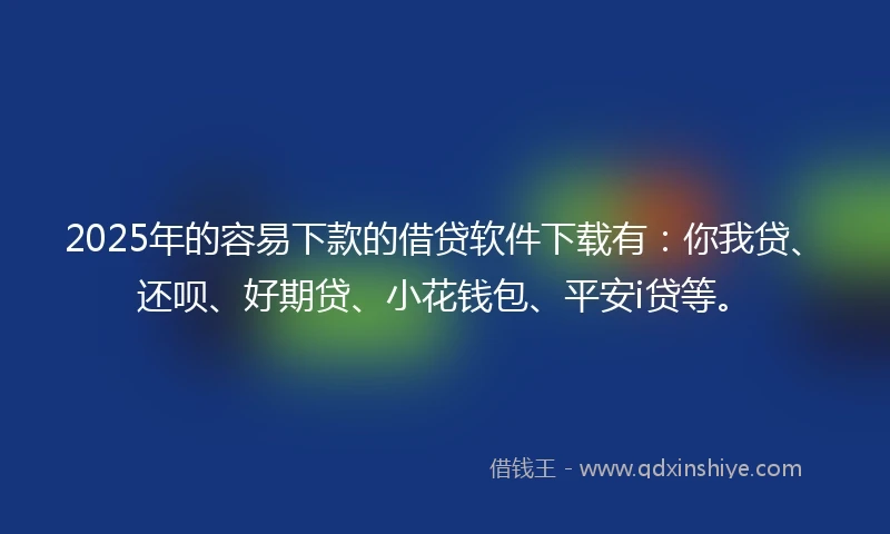 2025年的容易下款的借贷软件下载有：你我贷、还呗、好期贷、小花钱包、平安i贷等。