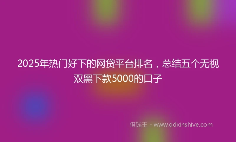 2025年热门好下的网贷平台排名，总结五个无视双黑下款5000的口子
