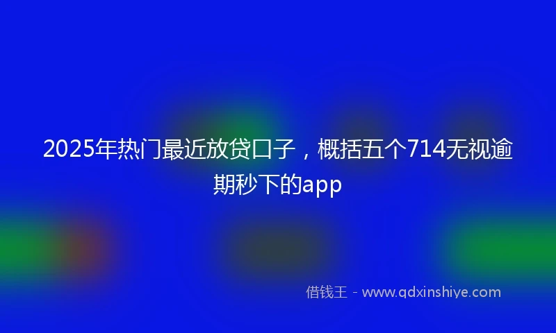 2025年热门最近放贷口子，概括五个714无视逾期秒下的app