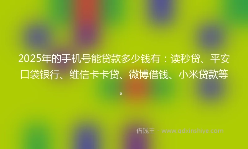 2025年的手机号能贷款多少钱有：读秒贷、平安口袋银行、维信卡卡贷、微博借钱、小米贷款等。