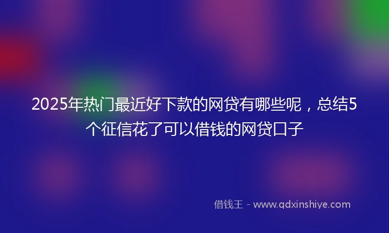 2025年热门最近好下款的网贷有哪些呢，总结5个征信花了可以借钱的网贷口子