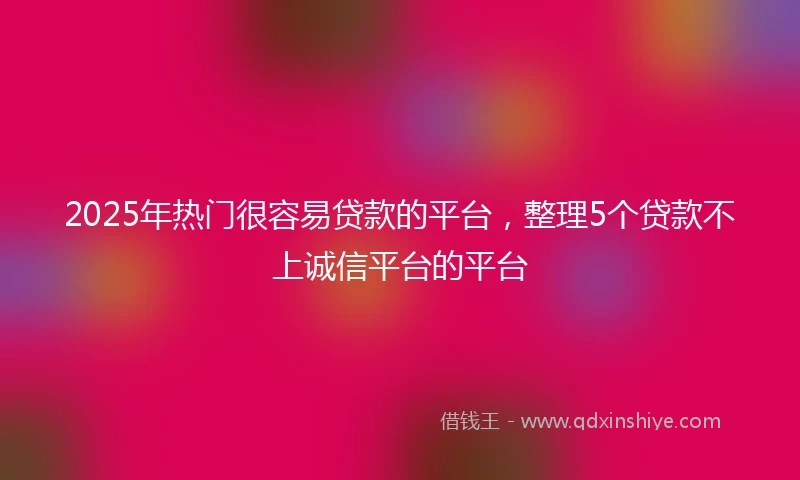 2025年热门很容易贷款的平台，整理5个贷款不上诚信平台的平台