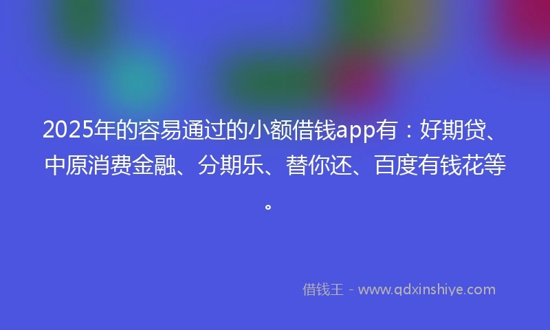 2025年的容易通过的小额借钱app有：好期贷、中原消费金融、分期乐、替你还、百度有钱花等。