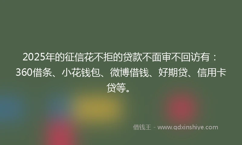 2025年的征信花不拒的贷款不面审不回访有:360借条、小花钱包、微博借钱、好期贷、信用卡贷等。