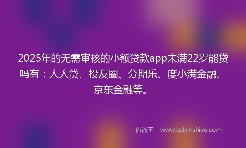 2025年的无需审核的小额贷款app未满22岁能贷吗有：人人贷、投友圈、分期乐、度小满金融、京东金融等。