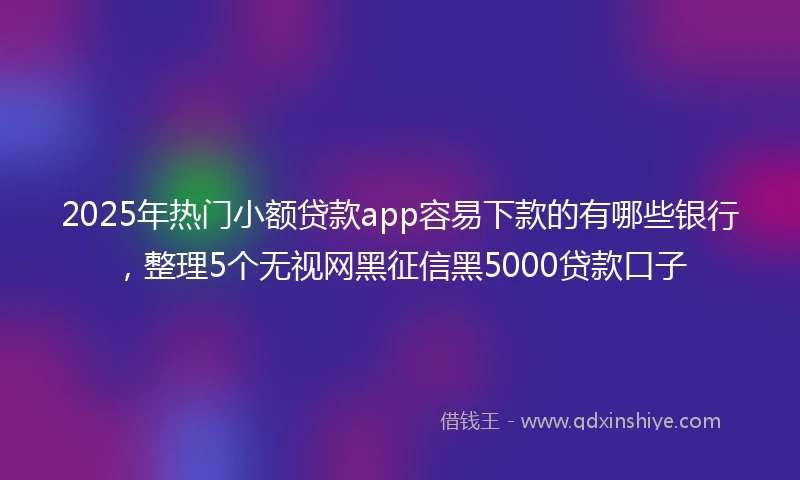 2025年热门小额贷款app容易下款的有哪些银行，整理5个无视网黑征信黑5000贷款口子